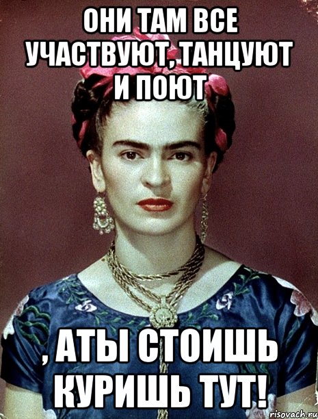 Они там все участвуют, танцуют и поют , аты стоишь куришь тут!