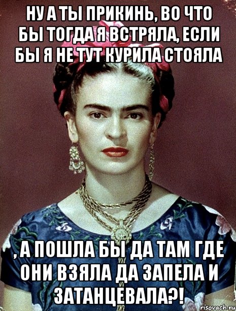 Ну а ты прикинь, во что бы тогда я встряла, если бы я не тут курила стояла , а пошла бы да там где они взяла да запела и затанцевала?!