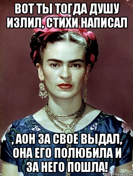 Вот ты тогда душу излил, стихи написал , аон за свое выдал, она его полюбила и за него пошла!