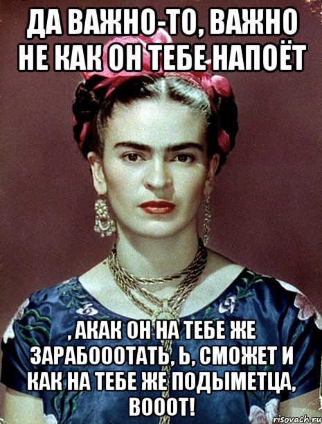 Да важно-то, важно не как он тебе напоёт , акак он на тебе же зарабооотать, Ь, сможет и как на тебе же подыметца, вооот!