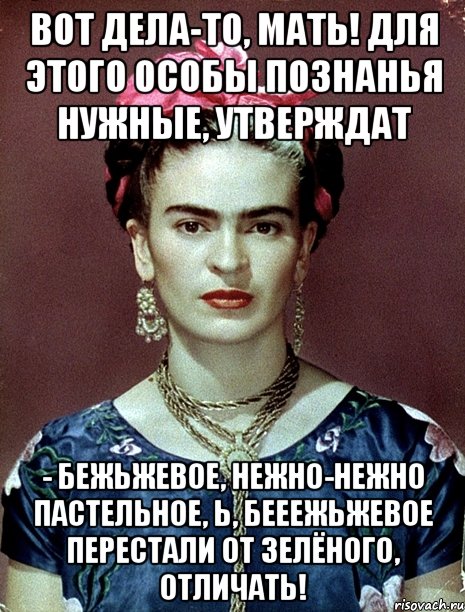 Вот дела-то, мать! Для этого особы познанья нужные, утверждат - бежьжевое, нежно-нежно пастельное, Ь, бееежьжевое перестали от зелёного, отличать!