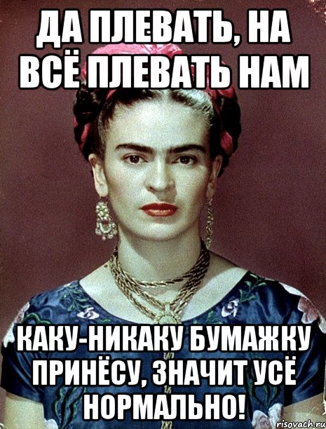 Да плевать, на всё плевать нам Каку-никаку бумажку принёсу, значит усё нормально!