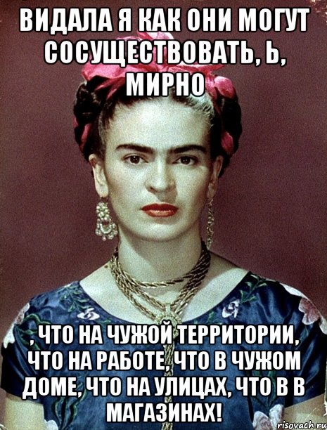 Видала я как они могут сосуществовать, Ь, мирно , что на чужой территории, что на работе, что в чужом доме, что на улицах, что в в магазинах!