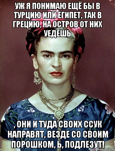 Уж я понимаю ещё бы в Турцию или Египет, так в Грецию, на остров от них уедешь , они и туда своих ссук направят, везде со своим порошком, Ь, подлезут!