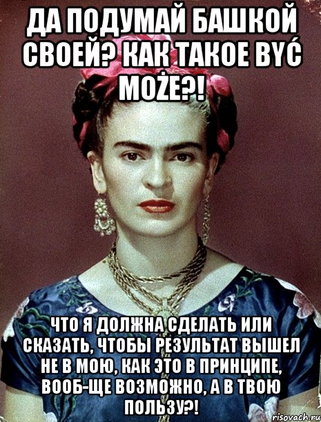 Да подумай башкой своей? Как такое Być może?! Что я должна сделать или сказать, чтобы результат вышел не в мою, как это в принципе, вооб-ще возможно, а в твою пользу?!