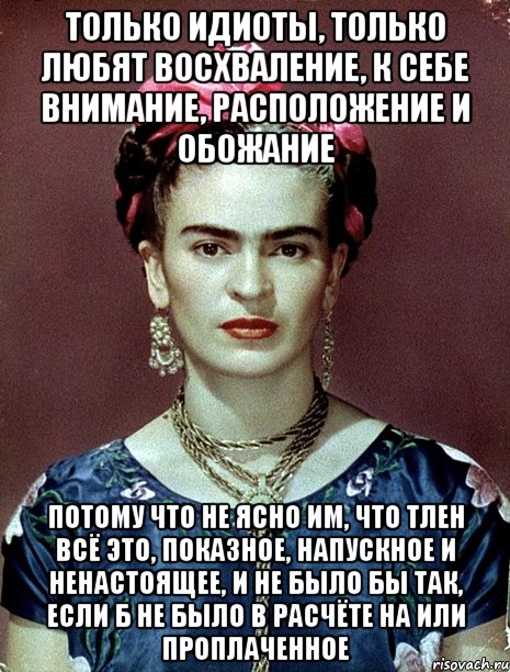 Только идиоты, только любят восхваление, к себе внимание, расположение и обожание Потому что не ясно им, что тлен всё это, показное, напускное и ненастоящее, и не было бы так, если б не было в расчёте на или проплаченное