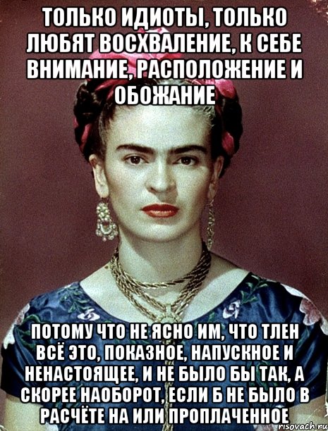 Только идиоты, только любят восхваление, к себе внимание, расположение и обожание Потому что не ясно им, что тлен всё это, показное, напускное и ненастоящее, и не было бы так, а скорее наоборот, если б не было в расчёте на или проплаченное