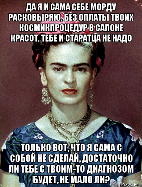 Да я и сама себе морду расковыряю, без оплаты твоих космикпроцедур в салоне красот, тебе и старатца не надо Только вот, что я сама с собой не сделай, достаточно ли тебе с твоим-то диагнозом будет, не мало ли?