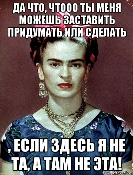 Да что, чтооо ты меня можешь заставить придумать или сделать , если здесь я не та, а там не эта!