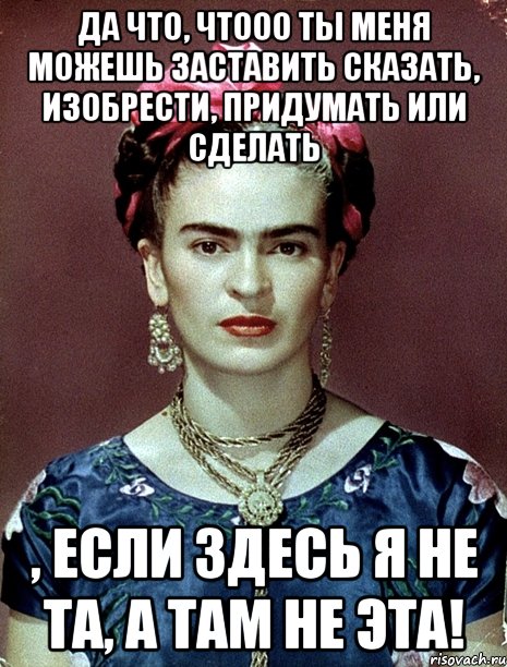 Да что, чтооо ты меня можешь заставить сказать, изобрести, придумать или сделать , если здесь я не та, а там не эта!
