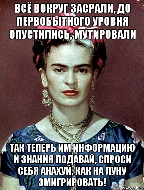 Всё вокруг засрали, до первобытного уровня опустились, мутировали Так теперь им информацию и знания подавай, спроси себя анахуй, как на Луну эмигрировать!