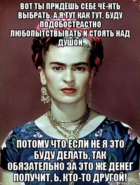 Вот ты придёшь себе чё-нть выбрать, а я тут как тут, буду подобострастно любопытствывать и стоять над душой Потому что если не я это буду делать, так обязательно за это же денег получит, Ь, кто-то другой!