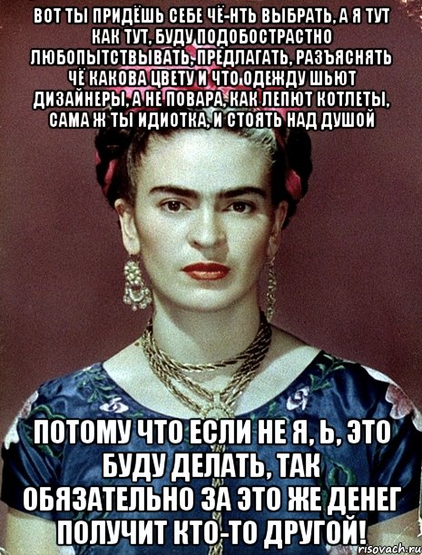 Вот ты придёшь себе чё-нть выбрать, а я тут как тут, буду подобострастно любопытствывать, предлагать, разъяснять чё какова цвету и что одежду шьют дизайнеры, а не повара, как лепют котлеты, сама ж ты идиотка, и стоять над душой Потому что если не я, Ь, это буду делать, так обязательно за это же денег получит кто-то другой!
