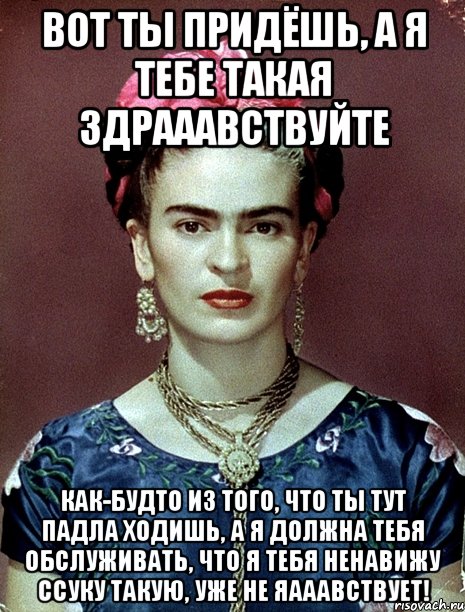 Вот ты придёшь, а я тебе такая здрааавствуйте Как-будто из того, что ты тут падла ходишь, а я должна тебя обслуживать, что я тебя ненавижу ссуку такую, уже не яааавствует!