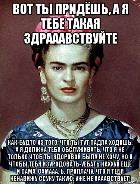 Вот ты придёшь, а я тебе такая здрааавствуйте Как-будто из того, что ты тут падла ходишь, а я должна тебя обслуживать, что я не только чтоб ты здоровой была не хочу, но и чтобы тебя изуродовать-уебать наххуй ещё и сама, самааа, Ь, приплачу, что я тебя ненавижу ссуку такую, уже не яааавствует!