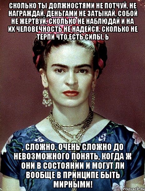 Сколько ты должностями не потчуй, не награждай, деньгами не затыкай, собой не жертвуй, сколько не наблюдай и на их человечность не надейся, сколько не терпи что есть силы, Ь , сложно, очень сложно до невозможного понять, когда ж они в состоянии и могут ли вообще в принципе быть мирными!