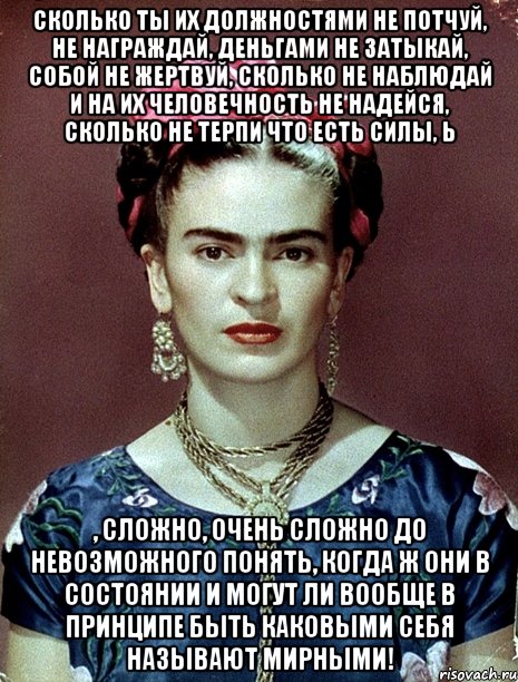 Сколько ты их должностями не потчуй, не награждай, деньгами не затыкай, собой не жертвуй, сколько не наблюдай и на их человечность не надейся, сколько не терпи что есть силы, Ь , сложно, очень сложно до невозможного понять, когда ж они в состоянии и могут ли вообще в принципе быть каковыми себя называют мирными!