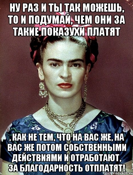 Ну раз и ты так можешь, то и подумай, чем они за такие показухи платят , как не тем, что на вас же, на вас же потом собственными действиями и отработают, за благодарность отплатят!