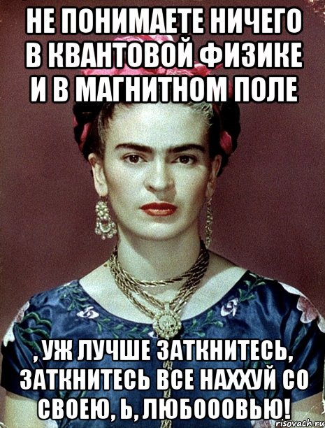 Не понимаете ничего в квантовой физике и в магнитном поле , уж лучше заткнитесь, заткнитесь все наххуй со своею, Ь, любооовью!