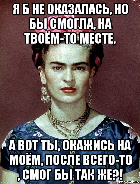 я б не оказалась, но бы смогла, на твоём-то месте, А вот ты, окажись на моём, после всего-то , смог бы так же?!
