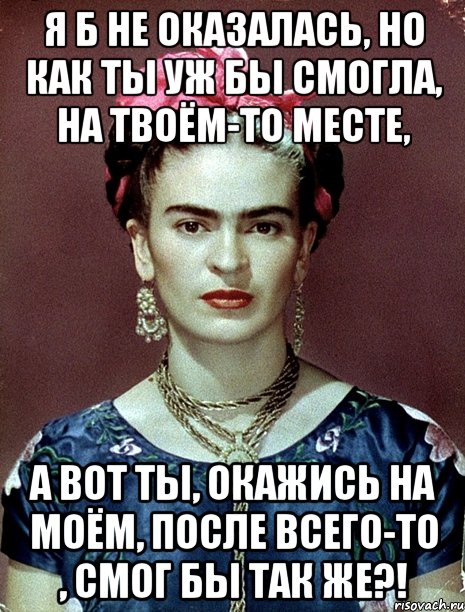 я б не оказалась, но как ты уж бы смогла, на твоём-то месте, А вот ты, окажись на моём, после всего-то , смог бы так же?!
