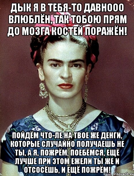 Дык я в тебя-то давнооо влюблён, так тобою прям до мозга костей поражён! Пойдём что-ле на твое же денги, которые случайно получаешь не ты, а я, пожрём, поебёмся, ещё лучше при этом ежели ты же и отсосёшь, и ещё пожрём!