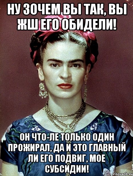 Ну зочем вы так, вы жш его обидели! Он что-ле только один прожирал, да и это главный ли его подвиг, мое субсидии!