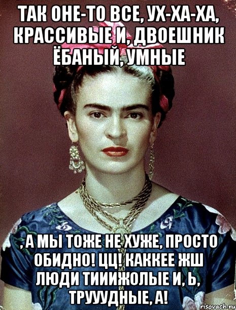 Так оне-то все, ух-ха-ха, крассивые и, двоешник ёбаный, умные , а мы тоже не хуже, просто обидно! ЦЦ! Каккее жш люди тииижолые и, Ь, трууудные, а!