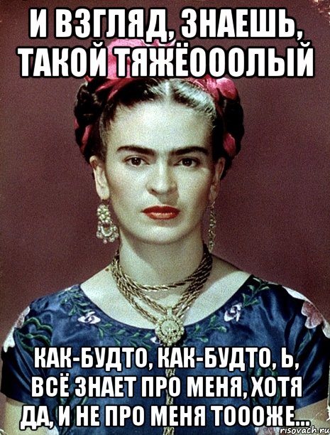 И взгляд, знаешь, такой тяжёооолый Как-будто, как-будто, Ь, всё знает про меня, хотя да, и не про меня тоооже...