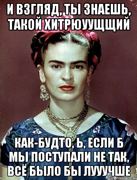 И взгляд, ты знаешь, такой хитрюуущщий Как-будто, Ь, если б мы поступали не так, всё было бы лууучше