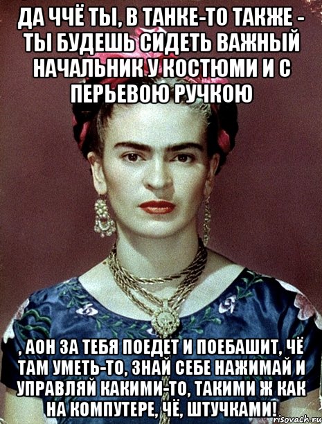 Да ччё ты, в танке-то также - ты будешь сидеть важный начальник у костюми и с перьевою ручкою , аон за тебя поедет и поебашит, чё там уметь-то, знай себе нажимай и управляй какими-то, такими ж как на компутере, чё, штучками!
