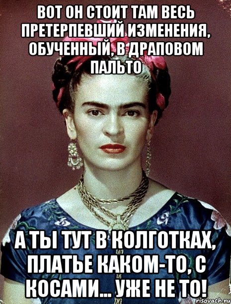 Вот он стоит там весь претерпевший изменения, обученный, в драповом пальто А ты тут в колготках, платье каком-то, с косами... Уже не то!