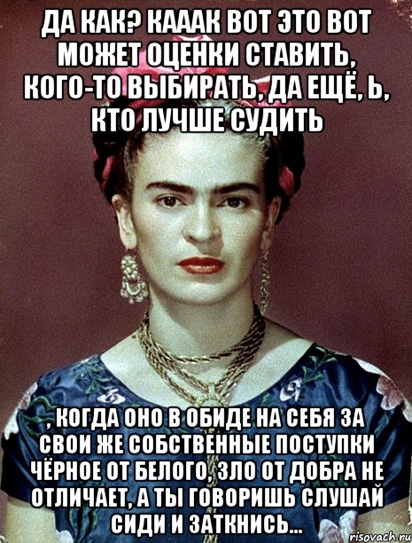 Да как? Кааак вот это вот может оценки ставить, кого-то выбирать, да ещё, Ь, кто лучше судить , когда оно в обиде на себя за свои же собственные поступки чёрное от белого, зло от добра не отличает, а ты говоришь слушай сиди и заткнись...