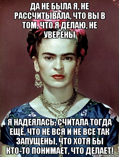 Да не была я, не рассчитывала, что вы в том, что я делаю, не уверены Я надеялась, считала тогда ещё, что не вся и не все так запущены, что хотя бы кто-то понимает, что делает!