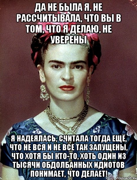 Да не была я, не рассчитывала, что вы в том, что я делаю, не уверены Я надеялась, считала тогда ещё, что не вся и не все так запущены, что хотя бы кто-то, хоть один из тысячи обдолбанных идиотов понимает, что делает!