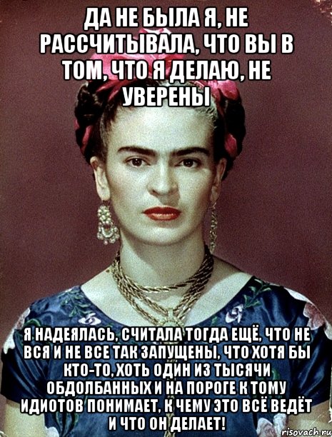 Да не была я, не рассчитывала, что вы в том, что я делаю, не уверены Я надеялась, считала тогда ещё, что не вся и не все так запущены, что хотя бы кто-то, хоть один из тысячи обдолбанных и на пороге к тому идиотов понимает, к чему это всё ведёт и что он делает!