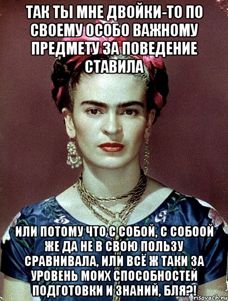 Так ты мне двойки-то по своему особо важному предмету за поведение ставила или потому что с собой, с собоой же да не в свою пользу сравнивала, или всё ж таки за уровень моих способностей подготовки и знаний, бля?!