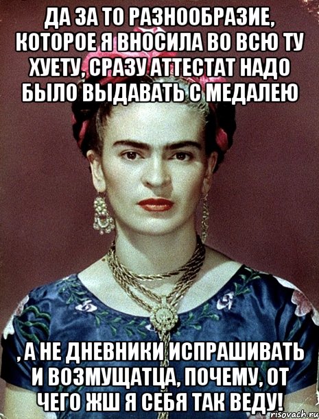 Да за то разнообразие, которое я вносила во всю ту хуету, сразу аттестат надо было выдавать с медалею , а не дневники испрашивать и возмущатца, почему, от чего жш я себя так веду!