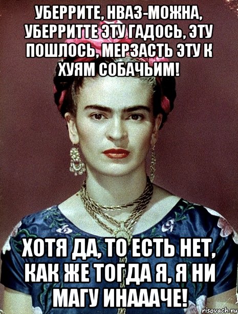 Уберрите, нваз-можна, уберритте эту гадось, эту пошлось, мерзасть эту к хуям собачьим! Хотя да, то есть нет, как же тогда я, я ни магу инаааче!