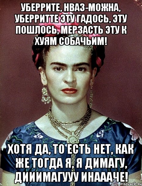 Уберрите, нваз-можна, уберритте эту гадось, эту пошлось, мерзасть эту к хуям собачьим! Хотя да, то есть нет, как же тогда я, я димагу, дииимагууу инаааче!