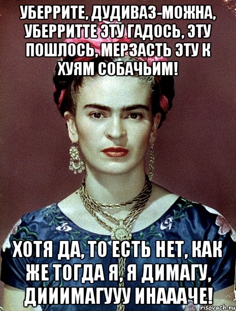 Уберрите, дудиваз-можна, уберритте эту гадось, эту пошлось, мерзасть эту к хуям собачьим! Хотя да, то есть нет, как же тогда я, я димагу, дииимагууу инаааче!