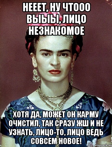 Нееет, ну чтооо выыы, лицо незнакомое Хотя да, может он карму очистил, так сразу жш и не узнать, лицо-то, лицо ведь совсем новое!