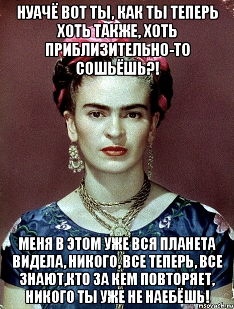 Нуачё вот ты, как ты теперь хоть также, хоть приблизительно-то сошьёшь?! Меня в этом уже вся планета видела, никого, все теперь, все знают,кто за кем повторяет, никого ты уже не наебёшь!