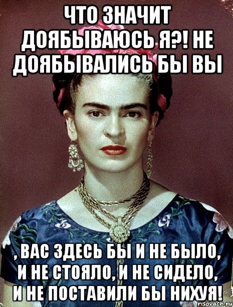 Что значит доябываюсь я?! Не доябывались бы вы , вас здесь бы и не было, и не стояло, и не сидело, и не поставили бы нихуя!