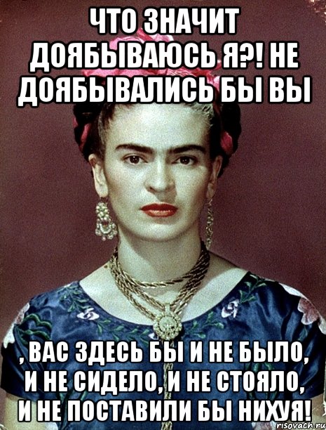 Что значит доябываюсь я?! Не доябывались бы вы , вас здесь бы и не было, и не сидело, и не стояло, и не поставили бы нихуя!