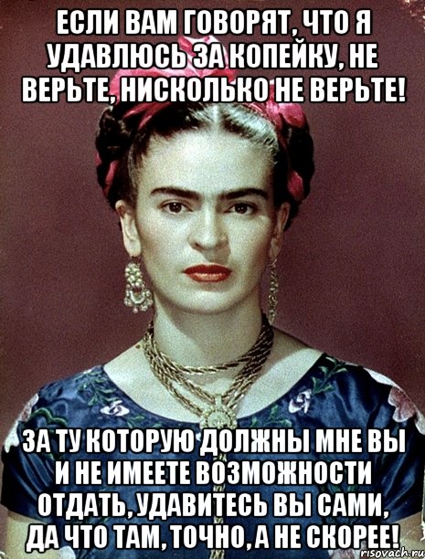 Если вам говорят, что я удавлюсь за копейку, не верьте, нисколько не верьте! За ту которую должны мне вы и не имеете возможности отдать, удавитесь вы сами, да что там, точно, а не скорее!