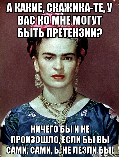 А какие, скажика-те, у вас ко мне могут быть претензии? Ничего бы и не произошло, если бы вы сами, сами, Ь, не лезли бы!