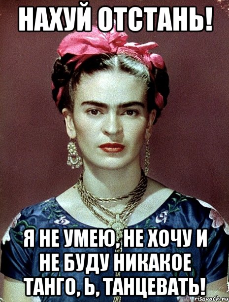 НАХУЙ ОТСТАНЬ! Я НЕ УМЕЮ, НЕ ХОЧУ И НЕ БУДУ НИКАКОЕ ТАНГО, Ь, ТАНЦЕВАТЬ!