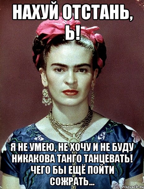 НАХУЙ ОТСТАНЬ, Ь! Я НЕ УМЕЮ, НЕ ХОЧУ И НЕ БУДУ НИКАКОВА ТАНГО ТАНЦЕВАТЬ! Чего бы ещё пойти сожрать...