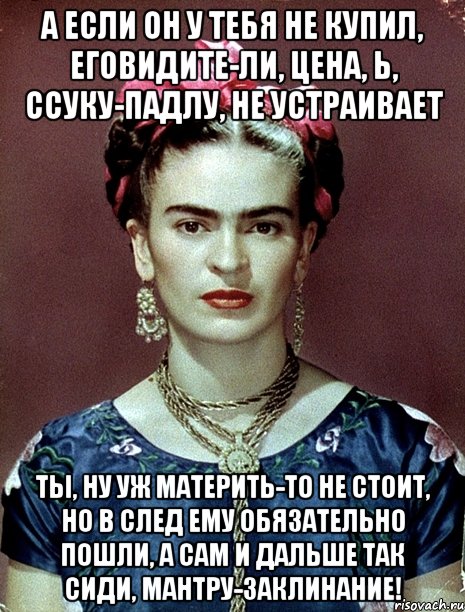 А если он у тебя не купил, еговидите-ли, цена, Ь, ссуку-падлу, не устраивает Ты, ну уж материть-то не стоит, но в след ему обязательно пошли, а сам и дальше так сиди, мантру-заклинание!